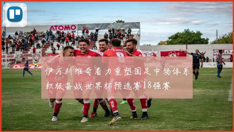 伊万科维奇着力重塑国足中场体系积极备战世界杯预选赛18强赛