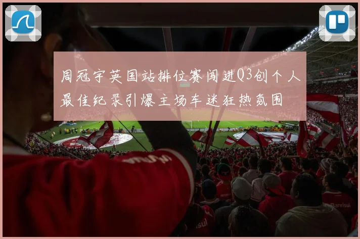 周冠宇英国站排位赛闯进Q3创个人最佳纪录引爆主场车迷狂热氛围