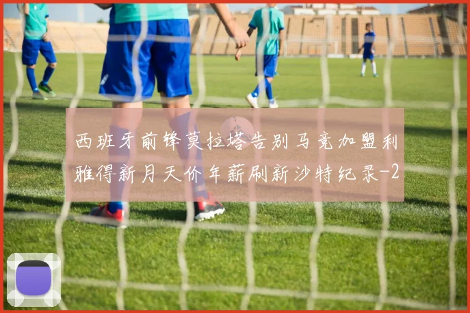 西班牙前锋莫拉塔告别马竞加盟利雅得新月天价年薪刷新沙特纪录