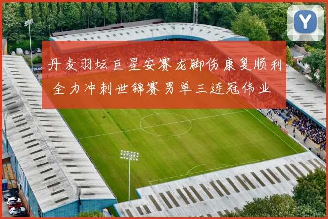 丹麦羽坛巨星安赛龙脚伤康复顺利 全力冲刺世锦赛男单三连冠伟业