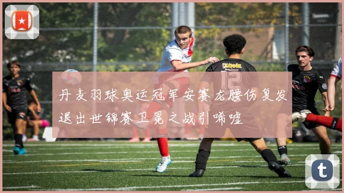 丹麦羽球奥运冠军安赛龙腰伤复发退出世锦赛卫冕之战引唏嘘