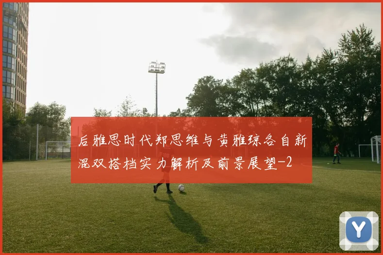 后雅思时代郑思维与黄雅琼各自新混双搭档实力解析及前景展望