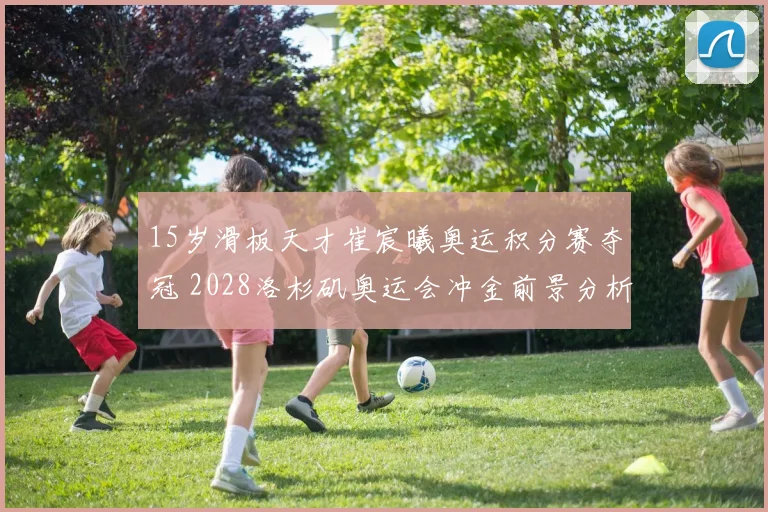 15岁滑板天才崔宸曦奥运积分赛夺冠 2028洛杉矶奥运会冲金前景分析