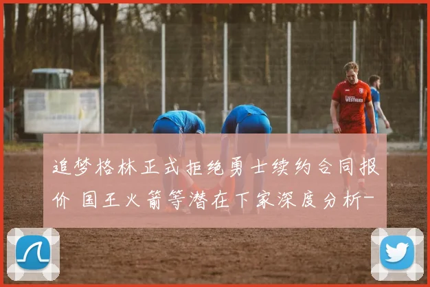 追梦格林正式拒绝勇士续约合同报价 国王火箭等潜在下家深度分析