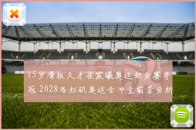 15岁滑板天才崔宸曦奥运积分赛夺冠 2028洛杉矶奥运会冲金前景分析