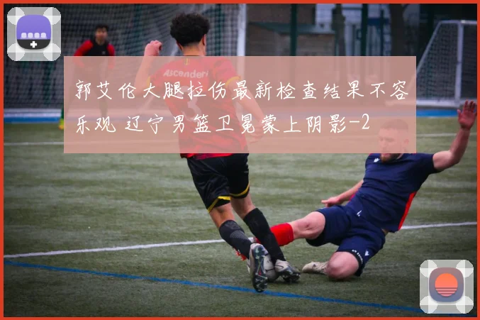 郭艾伦大腿拉伤最新检查结果不容乐观 辽宁男篮卫冕蒙上阴影