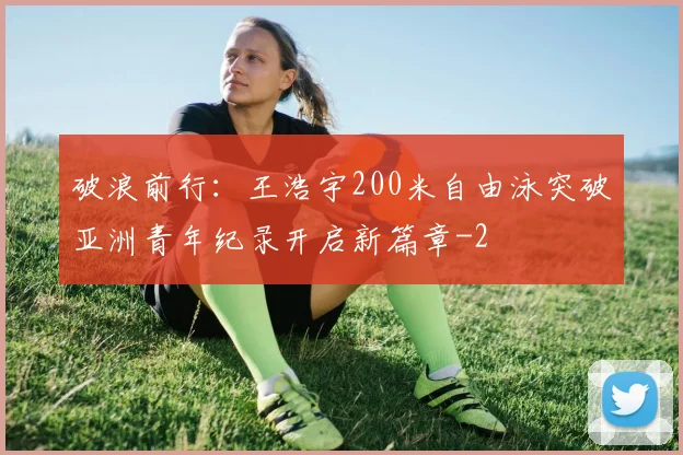 破浪前行：王浩宇200米自由泳突破亚洲青年纪录开启新篇章