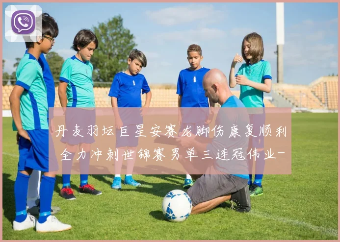 丹麦羽坛巨星安赛龙脚伤康复顺利 全力冲刺世锦赛男单三连冠伟业