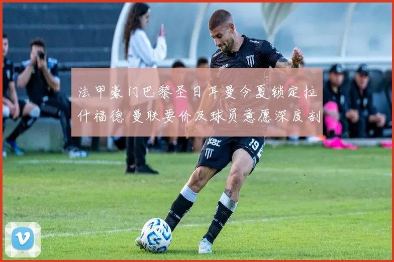 法甲豪门巴黎圣日耳曼今夏锁定拉什福德 曼联要价及球员意愿深度剖析