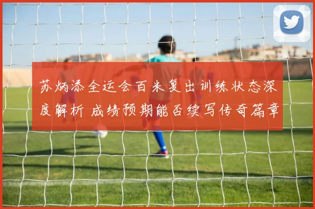 苏炳添全运会百米复出训练状态深度解析 成绩预期能否续写传奇篇章