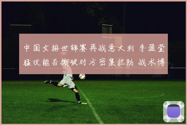 中国女排世锦赛再战意大利 李盈莹猛攻能否撕破对方密集拦防 战术博弈与胜负手