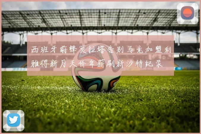 西班牙前锋莫拉塔告别马竞加盟利雅得新月天价年薪刷新沙特纪录