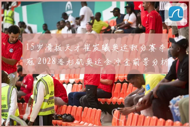 15岁滑板天才崔宸曦奥运积分赛夺冠 2028洛杉矶奥运会冲金前景分析