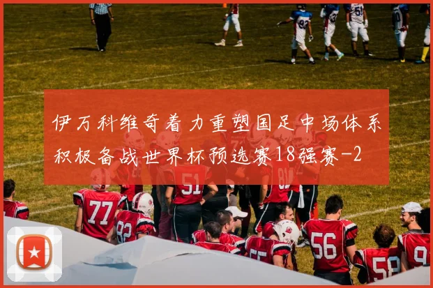 伊万科维奇着力重塑国足中场体系积极备战世界杯预选赛18强赛