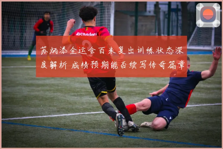 苏炳添全运会百米复出训练状态深度解析 成绩预期能否续写传奇篇章