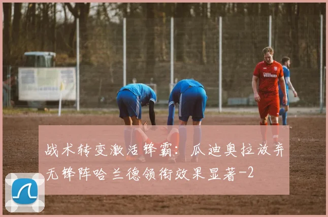 战术转变激活锋霸:瓜迪奥拉放弃无锋阵哈兰德领衔效果显著