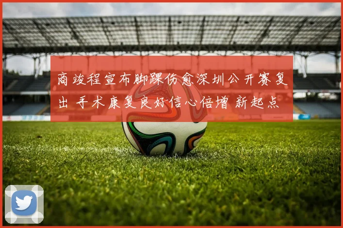 商竣程宣布脚踝伤愈深圳公开赛复出 手术康复良好信心倍增 新起点期待突破自我再现锋芒