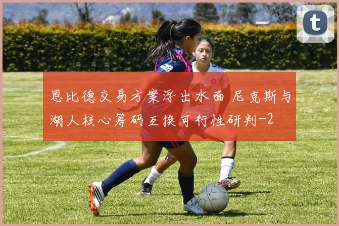 恩比德交易方案浮出水面 尼克斯与湖人核心筹码互换可行性研判