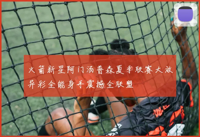 火箭新星阿门汤普森夏季联赛大放异彩全能身手震撼全联盟