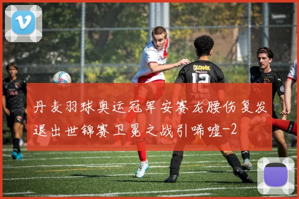 丹麦羽球奥运冠军安赛龙腰伤复发退出世锦赛卫冕之战引唏嘘