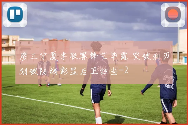 廖三宁夏季联赛锋芒毕露 突破利刃划破防线彰显后卫担当